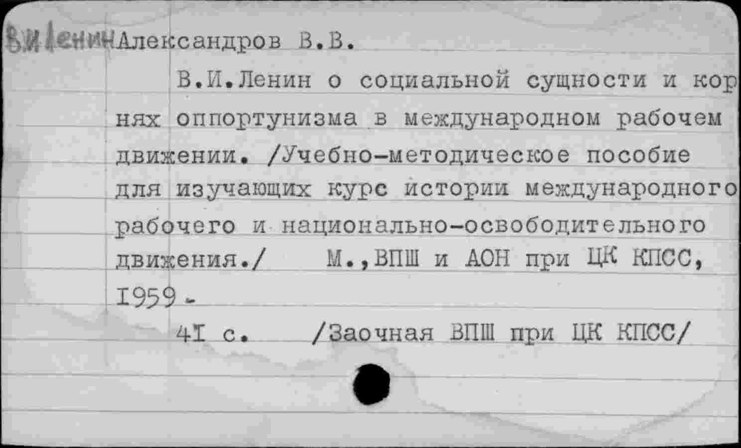 ﻿|>,й1шиМАлександров В.В.
В.И.Ленин о социальной сущности и кор нях оппортунизма в международном рабочем
движении. /Учебно-методическое пособие
для изучающих курс истории международного
рабочего и национально-освободительного движения./ М.,ВПШ и ДОН при ЦК КПСС, 1959 м
41 с. /Заочная ВПШ при ЦК КПСС/